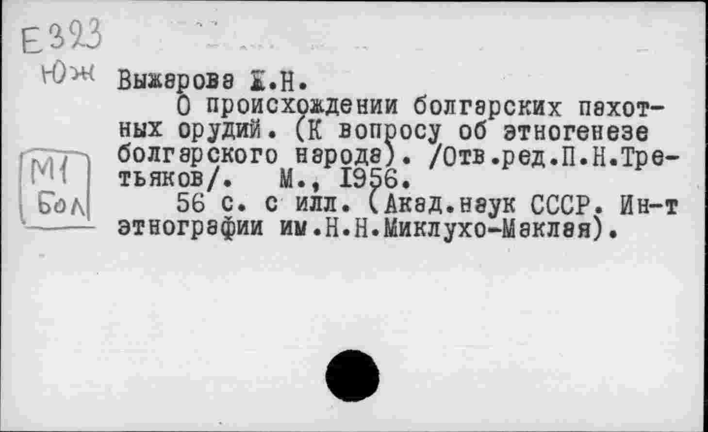 ﻿Юж выжарова i.H.
О происхождении болгарских пехотных орудий. (К вопросу об этногенезе болгарского народа). /Отв.ред.П.Н.Третьяков/. М., 1956.
56 с. с илл. (Акад.наук СССР. Ин-т этнографии им.Н.Н.Миклухо-Маклая).